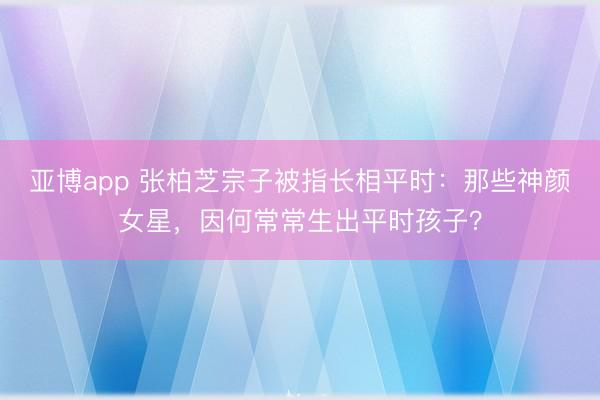 亚博app 张柏芝宗子被指长相平时：那些神颜女星，因何常常生出平时孩子？