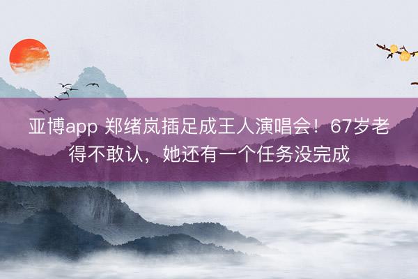 亚博app 郑绪岚插足成王人演唱会！67岁老得不敢认，她还有一个任务没完成