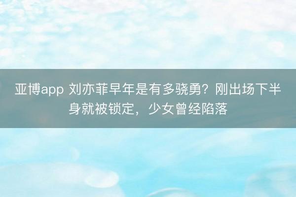 亚博app 刘亦菲早年是有多骁勇？刚出场下半身就被锁定，少女曾经陷落