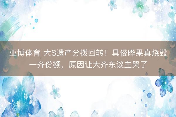 亚博体育 大S遗产分拨回转!具俊晔果真烧毁一齐份额,原因让大齐东谈主哭了