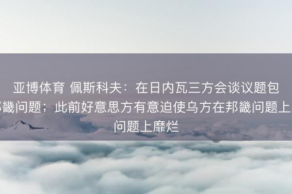 亚博体育 佩斯科夫：在日内瓦三方会谈议题包括邦畿问题；此前好意思方有意迫使乌方在邦畿问题上靡烂