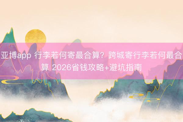 亚博app 行李若何寄最合算？跨城寄行李若何最合算 2026省钱攻略+避坑指南