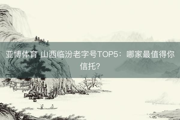 亚博体育 山西临汾老字号TOP5：哪家最值得你信托？
