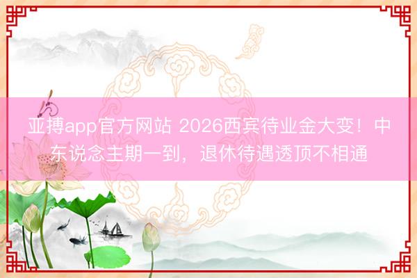 亚搏app官方网站 2026西宾待业金大变！中东说念主期一到，退休待遇透顶不相通