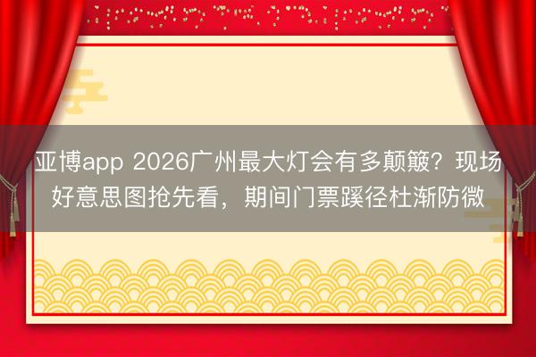 亚博app 2026广州最大灯会有多颠簸？现场好意思图抢先看，期间门票蹊径杜渐防微