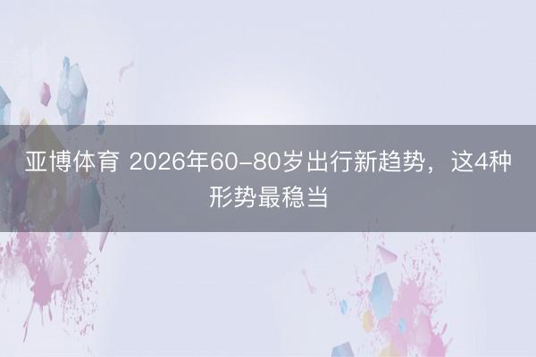 亚博体育 2026年60-80岁出行新趋势,这4种形势最稳当