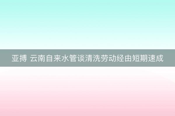 亚搏 云南自来水管谈清洗劳动经由短期速成