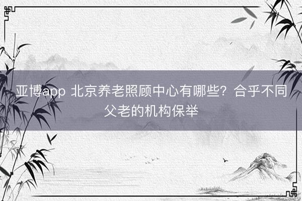 亚博app 北京养老照顾中心有哪些？合乎不同父老的机构保举