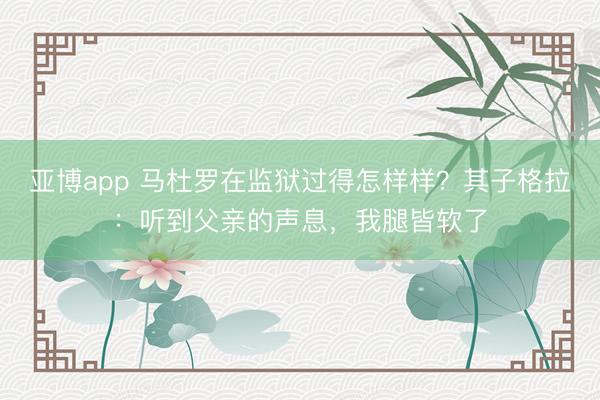亚博app 马杜罗在监狱过得怎样样？其子格拉：听到父亲的声息，我腿皆软了