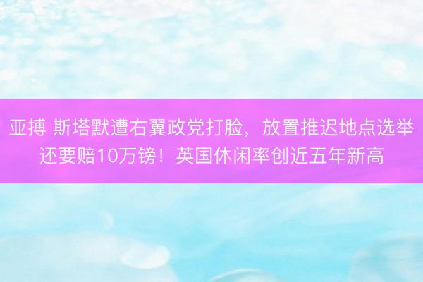 亚搏 斯塔默遭右翼政党打脸,放置推迟地点选举还要赔10万镑!英国休闲率创近五年新高