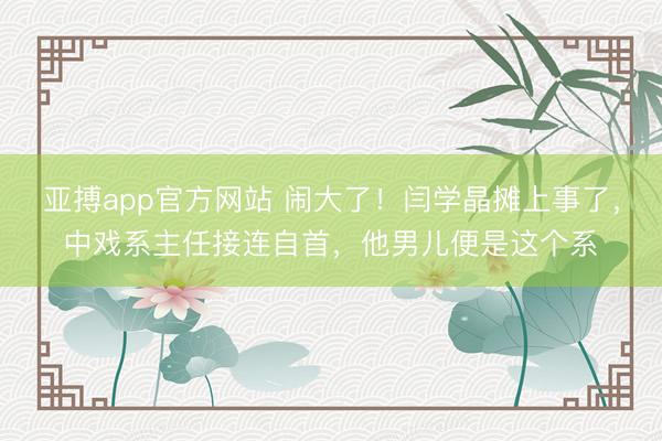 亚搏app官方网站 闹大了!闫学晶摊上事了,中戏系主任接连自首,他男儿便是这个系