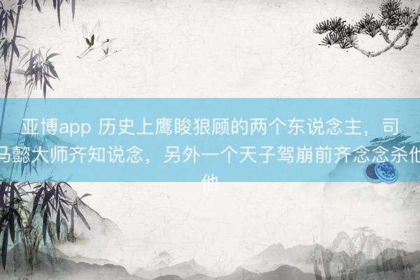 亚博app 历史上鹰睃狼顾的两个东说念主，司马懿大师齐知说念，另外一个天子驾崩前齐念念杀他