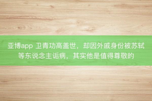 亚博app 卫青功高盖世,却因外戚身份被苏轼等东说念主诟病,其实他是值得尊敬的
