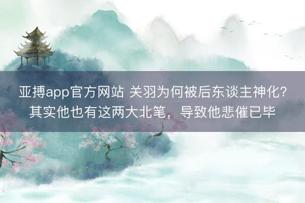 亚搏app官方网站 关羽为何被后东谈主神化？其实他也有这两大北笔，导致他悲催已毕
