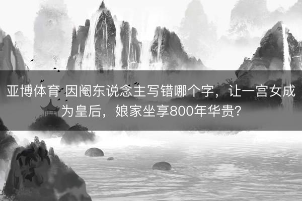亚博体育 因阉东说念主写错哪个字,让一宫女成为皇后,娘家坐享800年华贵?