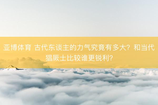 亚博体育 古代东谈主的力气究竟有多大？和当代猖厥士比较谁更锐利？