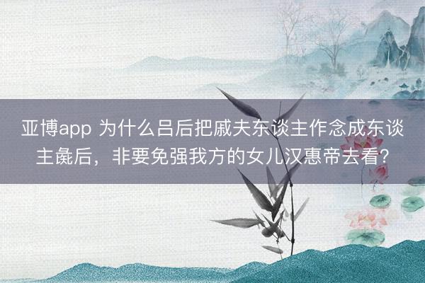 亚博app 为什么吕后把戚夫东谈主作念成东谈主彘后，非要免强我方的女儿汉惠帝去看？