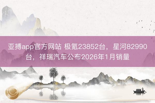 亚搏app官方网站 极氪23852台，星河82990台，祥瑞汽车公布2026年1月销量
