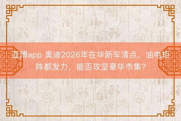 亚博app 奥迪2026年在华新车清点，油电矩阵都发力，能否攻坚豪华市集?