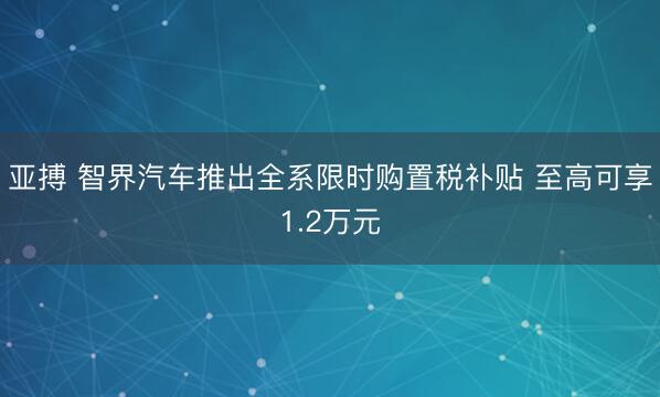 亚搏 智界汽车推出全系限时购置税补贴 至高可享1.2万元