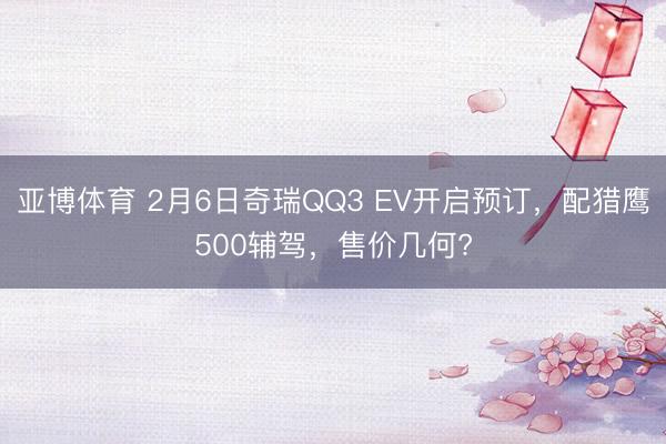 亚博体育 2月6日奇瑞QQ3 EV开启预订，配猎鹰500辅驾，售价几何?