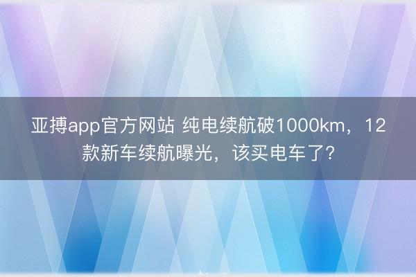 亚搏app官方网站 纯电续航破1000km，12款新车续航曝光，该买电车了?