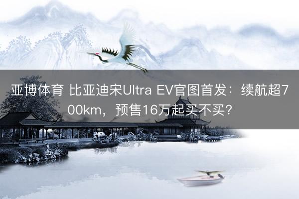 亚博体育 比亚迪宋Ultra EV官图首发:续航超700km,预售16万起买不买?