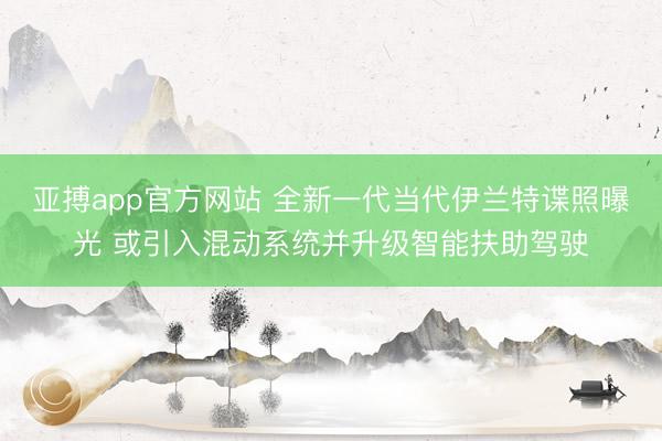 亚搏app官方网站 全新一代当代伊兰特谍照曝光 或引入混动系统并升级智能扶助驾驶