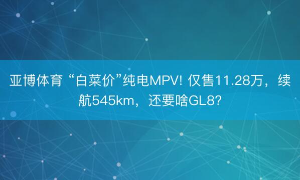 亚博体育 “白菜价”纯电MPV! 仅售11.28万，续航545km，还要啥GL8?