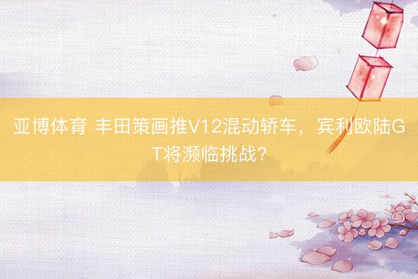 亚博体育 丰田策画推V12混动轿车，宾利欧陆GT将濒临挑战?