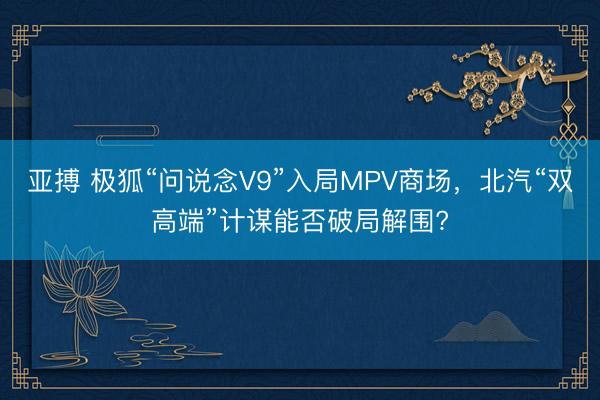 亚搏 极狐“问说念V9”入局MPV商场,北汽“双高端”计谋能否破局解围?