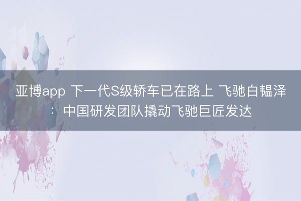 亚博app 下一代S级轿车已在路上 飞驰白韫泽：中国研发团队撬动飞驰巨匠发达
