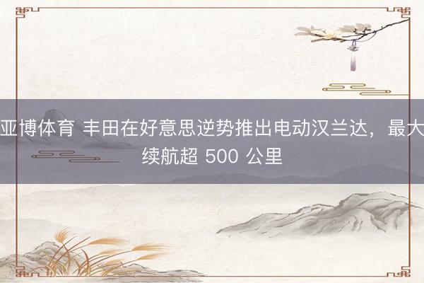亚博体育 丰田在好意思逆势推出电动汉兰达,最大续航超 500 公里