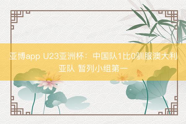 亚博app U23亚洲杯：中国队1比0驯服澳大利亚队 暂列小组第一