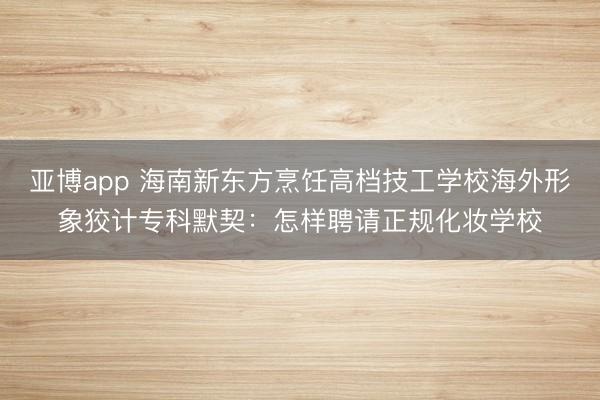 亚博app 海南新东方烹饪高档技工学校海外形象狡计专科默契:怎样聘请正规化妆学校