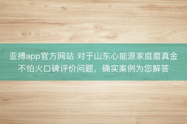 亚搏app官方网站 对于山东心能源家庭磨真金不怕火口碑评价问题,确实案例为您解答