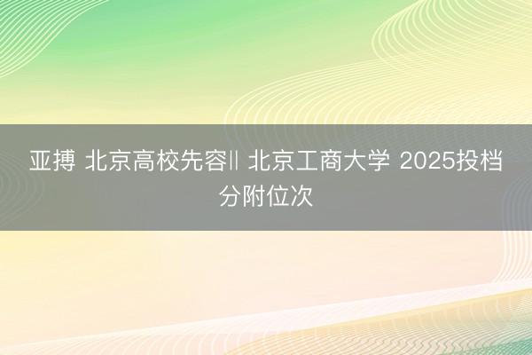 亚搏 北京高校先容‖ 北京工商大学 2025投档分附位次