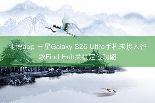 亚博app 三星Galaxy S26 Ultra手机未接入谷歌Find Hub关机定位功能