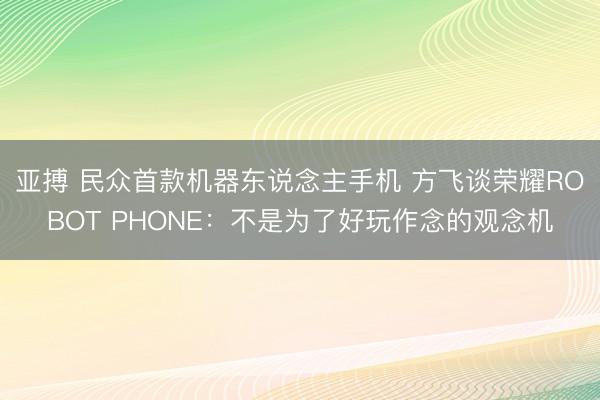 亚搏 民众首款机器东说念主手机 方飞谈荣耀ROBOT PHONE:不是为了好玩作念的观念机