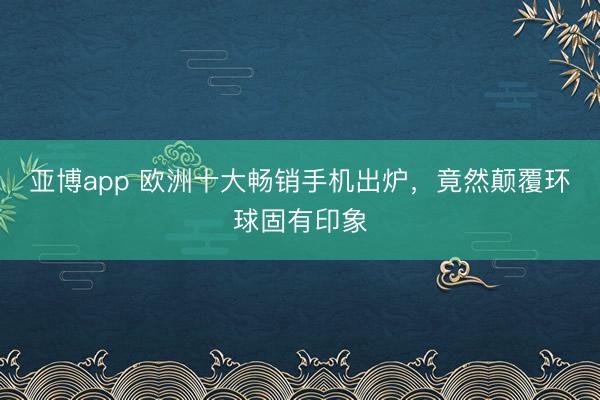 亚博app 欧洲十大畅销手机出炉,竟然颠覆环球固有印象
