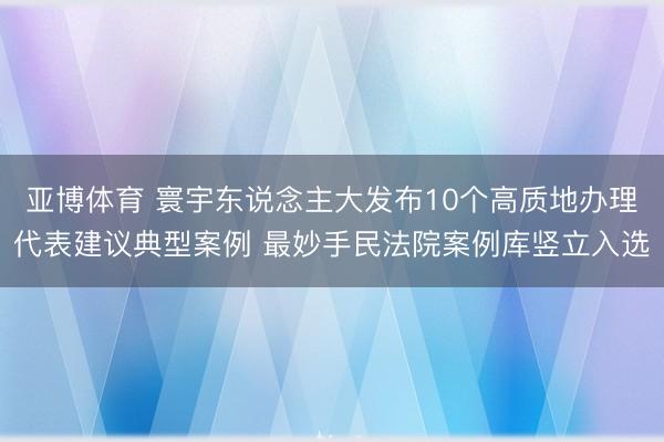 亚博体育 寰宇东说念主大发布10个高质地办理代表建议典型案例 最妙手民法院案例库竖立入选