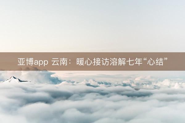 亚博app 云南:暖心接访溶解七年“心结”