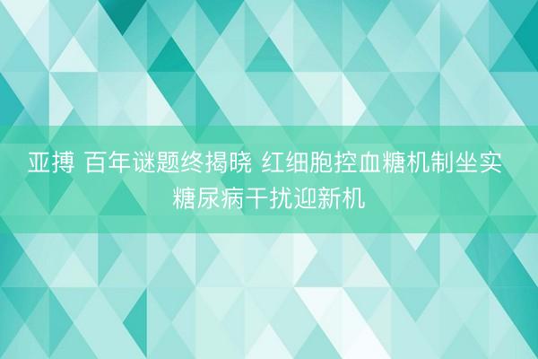 亚搏 百年谜题终揭晓 红细胞控血糖机制坐实 糖尿病干扰迎新机