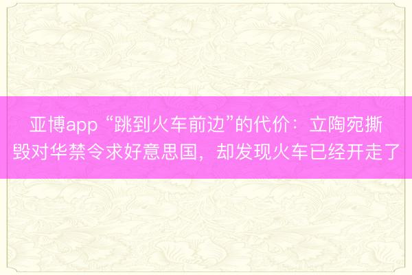 亚博app “跳到火车前边”的代价:立陶宛撕毁对华禁令求好意思国,却发现火车已经开走了