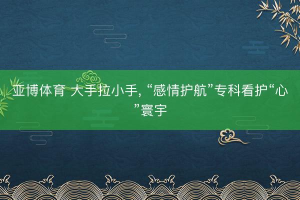 亚博体育 大手拉小手， “感情护航”专科看护“心”寰宇