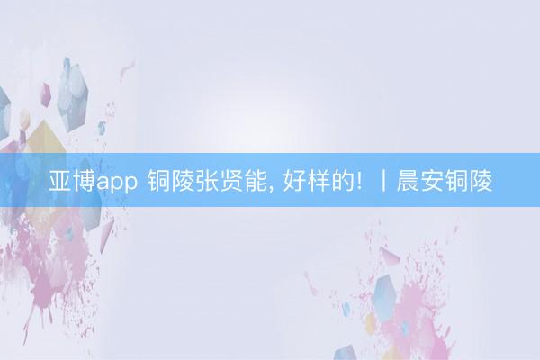 亚博app 铜陵张贤能， 好样的! 丨晨安铜陵