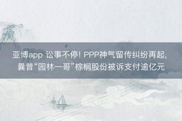 亚博app 讼事不停! PPP神气留传纠纷再起, 曩昔“园林一哥”棕榈股份被诉支付逾亿元