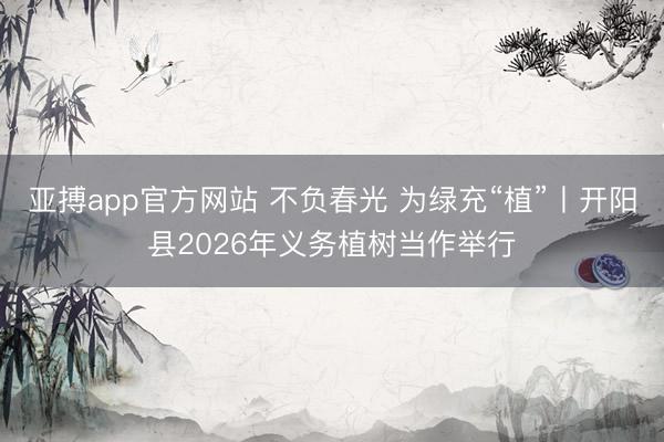 亚搏app官方网站 不负春光 为绿充“植”丨开阳县2026年义务植树当作举行