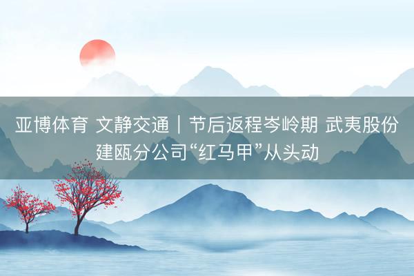 亚博体育 文静交通|节后返程岑岭期 武夷股份建瓯分公司“红马甲”从头动