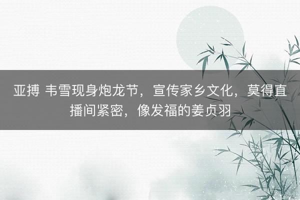 亚搏 韦雪现身炮龙节，宣传家乡文化，莫得直播间紧密，像发福的姜贞羽